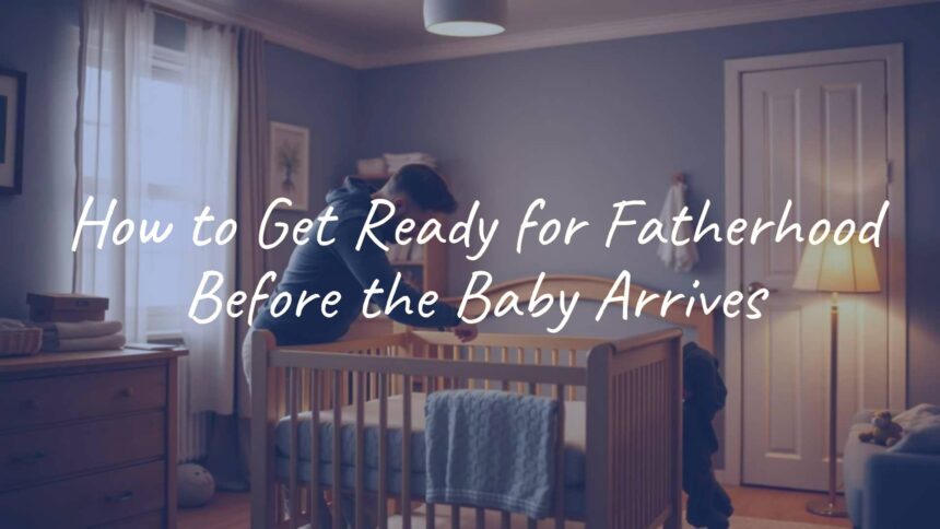 How to Get Ready for Fatherhood Before the Baby Arrives
