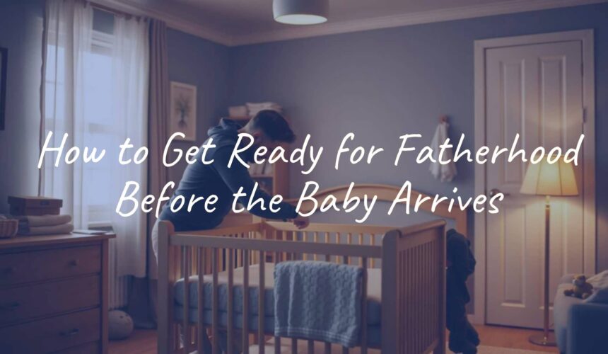 How to Get Ready for Fatherhood Before the Baby Arrives