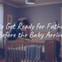 How to Get Ready for Fatherhood Before the Baby Arrives
